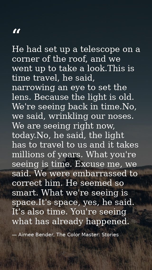 He had set up a telescope on a corner of the roof, and we went up to take a look.This is time travel, he said, narrowing — Aimee Bender, The Color Master: Stories