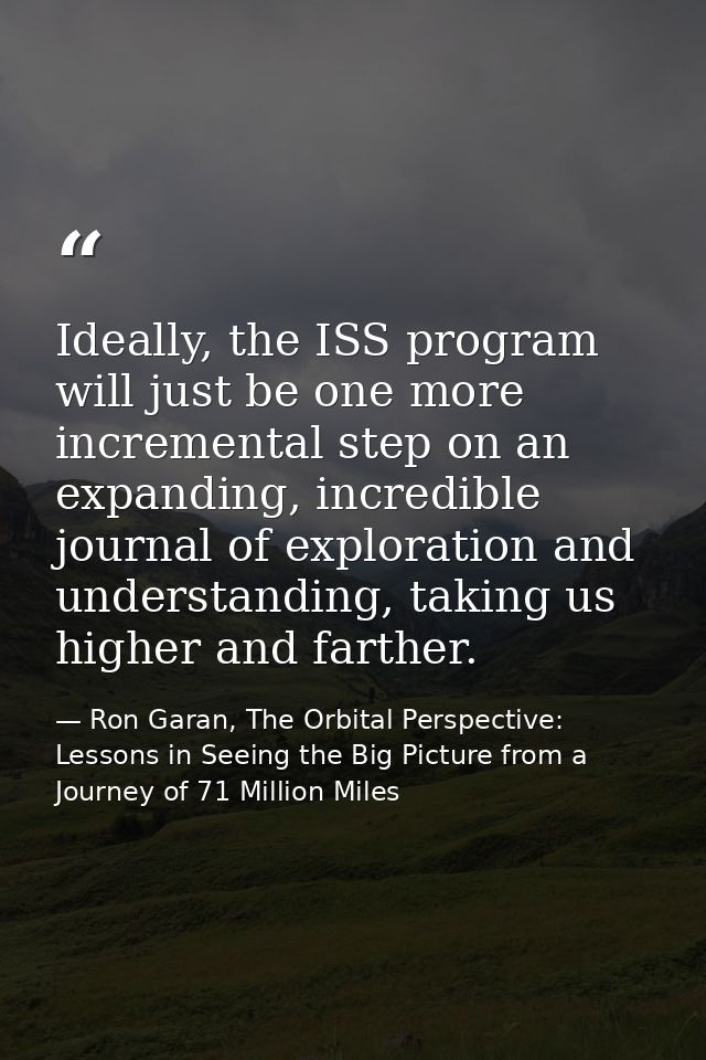 Ideally, the ISS program will just be one more incremental step on an expanding, incredible journal of exploration and u — Ron Garan, The Orbital Perspective: Lessons in Seeing the Big Picture from a Journey of 71 Million Miles