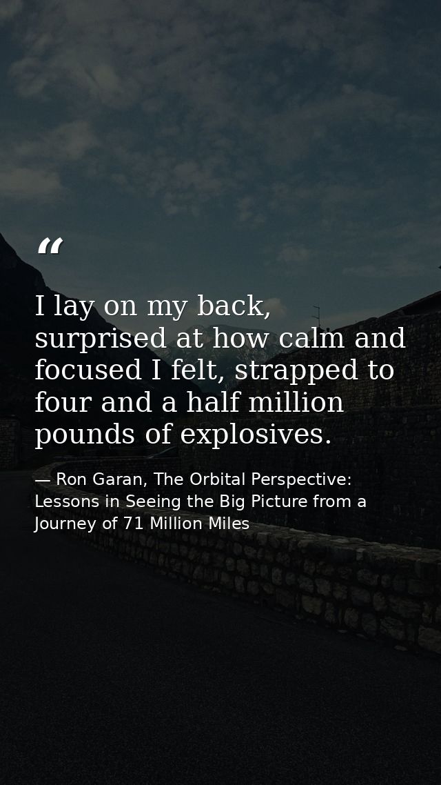 I lay on my back, surprised at how calm and focused I felt, strapped to four and a half million pounds of explosives. — Ron Garan, The Orbital Perspective: Lessons in Seeing the Big Picture from a Journey of 71 Million Miles