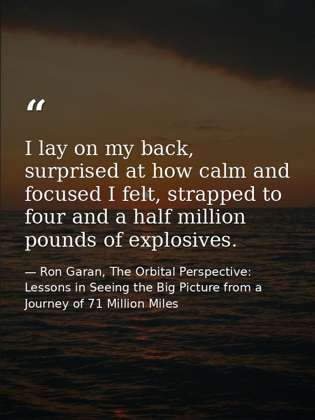 I lay on my back, surprised at how calm and focused I felt, strapped to four and a half million pounds of explosives. — Ron Garan, The Orbital Perspective: Lessons in Seeing the Big Picture from a Journey of 71 Million Miles