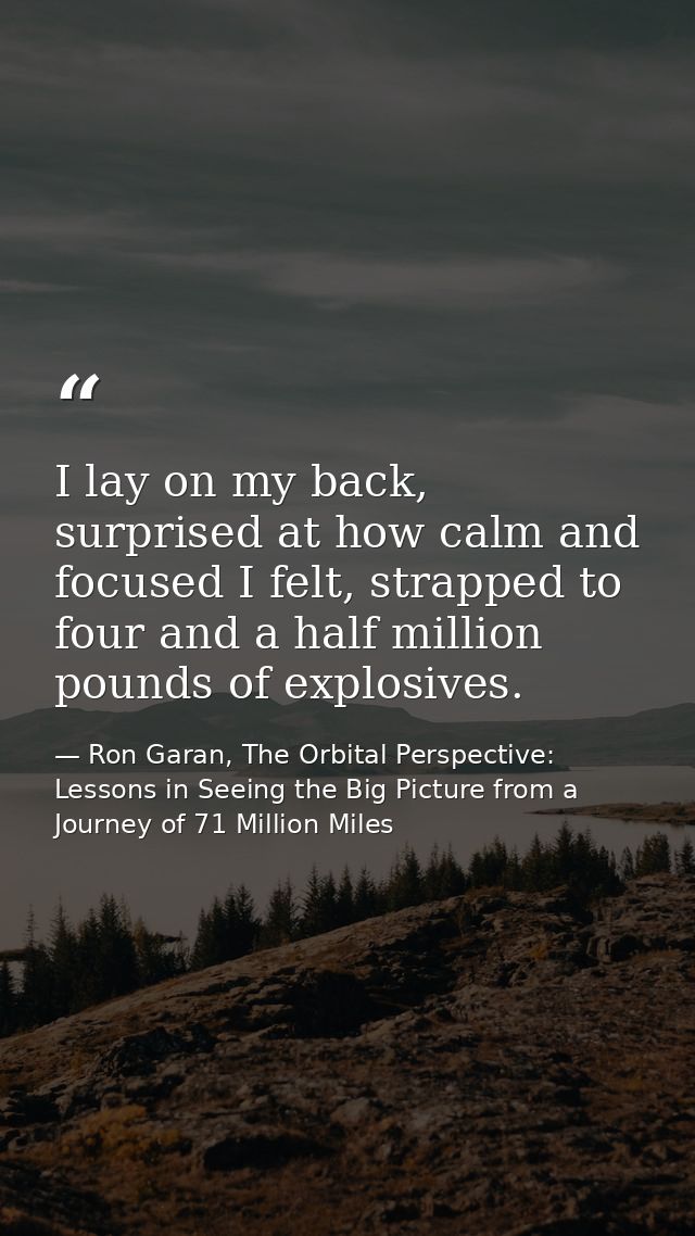 I lay on my back, surprised at how calm and focused I felt, strapped to four and a half million pounds of explosives. — Ron Garan, The Orbital Perspective: Lessons in Seeing the Big Picture from a Journey of 71 Million Miles