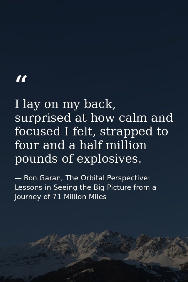I lay on my back, surprised at how calm and focused I felt, strapped to four and a half million pounds of explosives. — Ron Garan, The Orbital Perspective: Lessons in Seeing the Big Picture from a Journey of 71 Million Miles