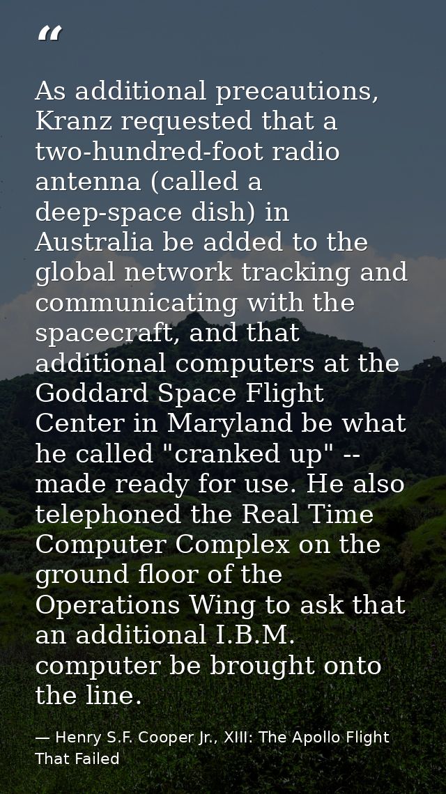 As additional precautions, Kranz requested that a two-hundred-foot radio antenna (called a deep-space dish) in Australia — Henry S.F. Cooper Jr., XIII: The Apollo Flight That Failed
