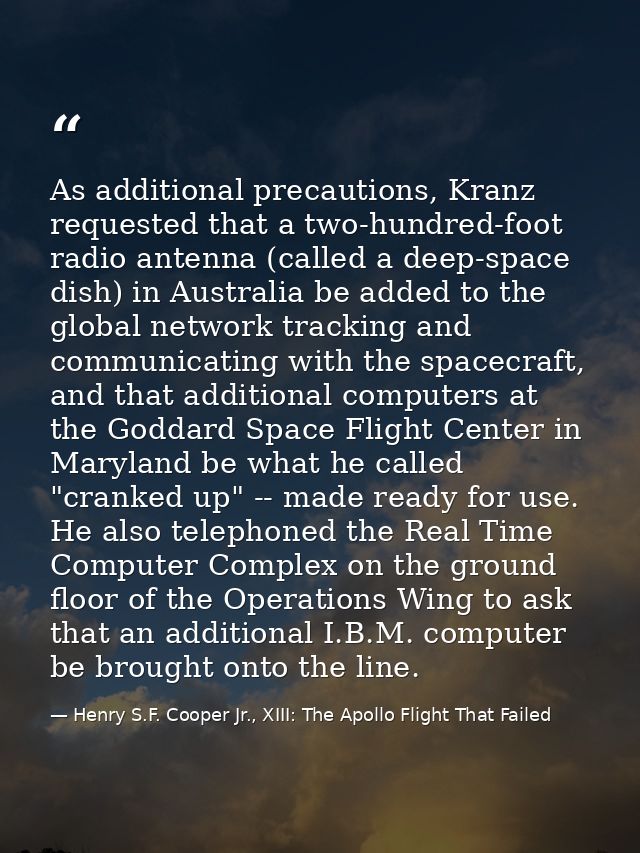 As additional precautions, Kranz requested that a two-hundred-foot radio antenna (called a deep-space dish) in Australia — Henry S.F. Cooper Jr., XIII: The Apollo Flight That Failed