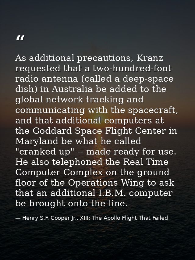 As additional precautions, Kranz requested that a two-hundred-foot radio antenna (called a deep-space dish) in Australia — Henry S.F. Cooper Jr., XIII: The Apollo Flight That Failed