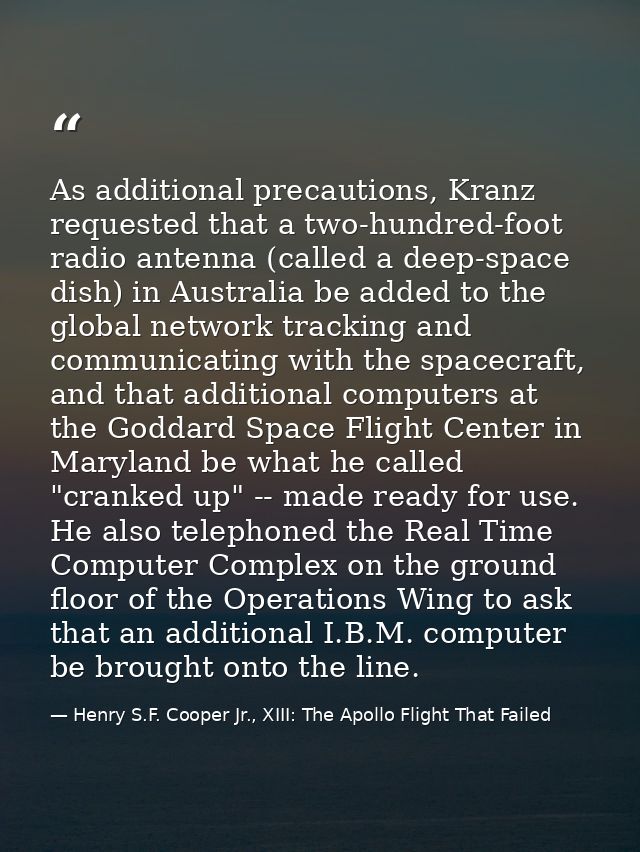 As additional precautions, Kranz requested that a two-hundred-foot radio antenna (called a deep-space dish) in Australia — Henry S.F. Cooper Jr., XIII: The Apollo Flight That Failed