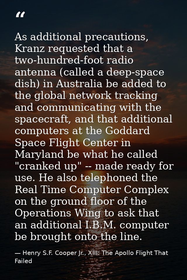 As additional precautions, Kranz requested that a two-hundred-foot radio antenna (called a deep-space dish) in Australia — Henry S.F. Cooper Jr., XIII: The Apollo Flight That Failed