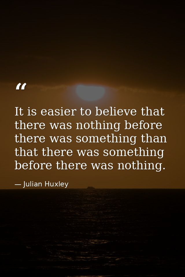 It is easier to believe that there was nothing before there was something than that there was something before there was — Julian Huxley