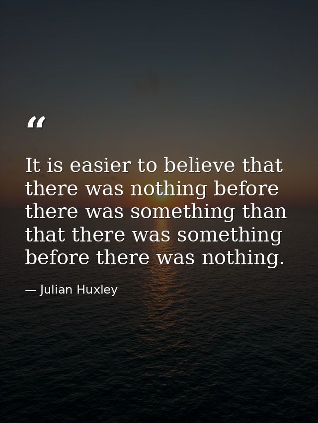 It is easier to believe that there was nothing before there was something than that there was something before there was — Julian Huxley