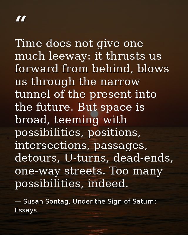 Time does not give one much leeway: it thrusts us forward from behind, blows us through the narrow tunnel of the present — Susan Sontag, Under the Sign of Saturn: Essays