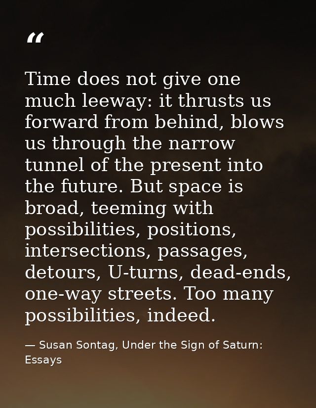 Time does not give one much leeway: it thrusts us forward from behind, blows us through the narrow tunnel of the present — Susan Sontag, Under the Sign of Saturn: Essays