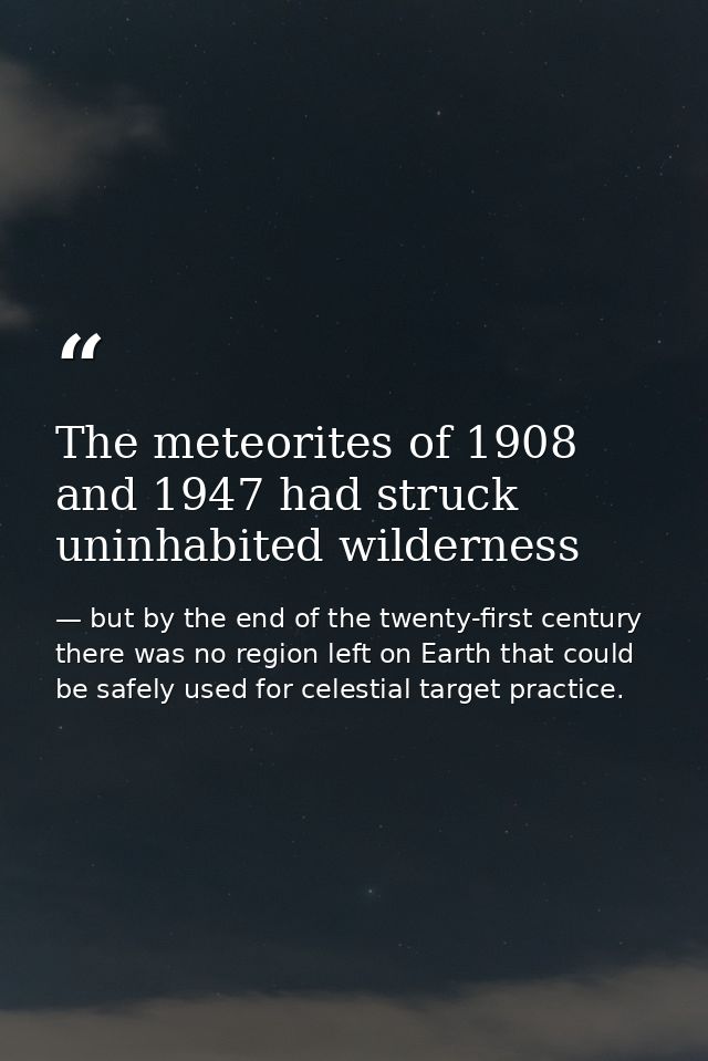 The meteorites of 1908 and 1947 had struck uninhabited wilderness — but by the end of the twenty-first century there was no region left on Earth that could be safely used for celestial target practice.