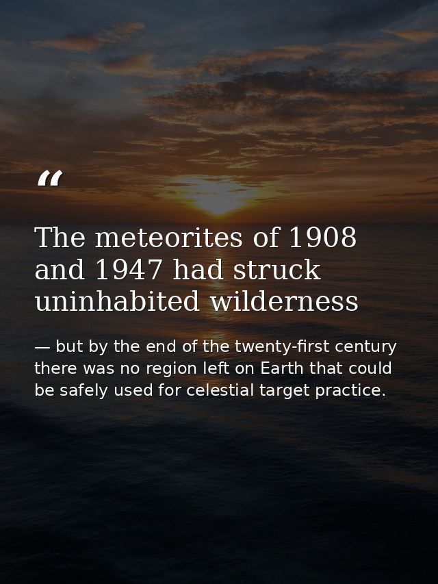 The meteorites of 1908 and 1947 had struck uninhabited wilderness — but by the end of the twenty-first century there was no region left on Earth that could be safely used for celestial target practice.