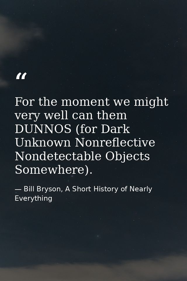 For the moment we might very well can them DUNNOS (for Dark Unknown Nonreflective Nondetectable Objects Somewhere). — Bill Bryson, A Short History of Nearly Everything