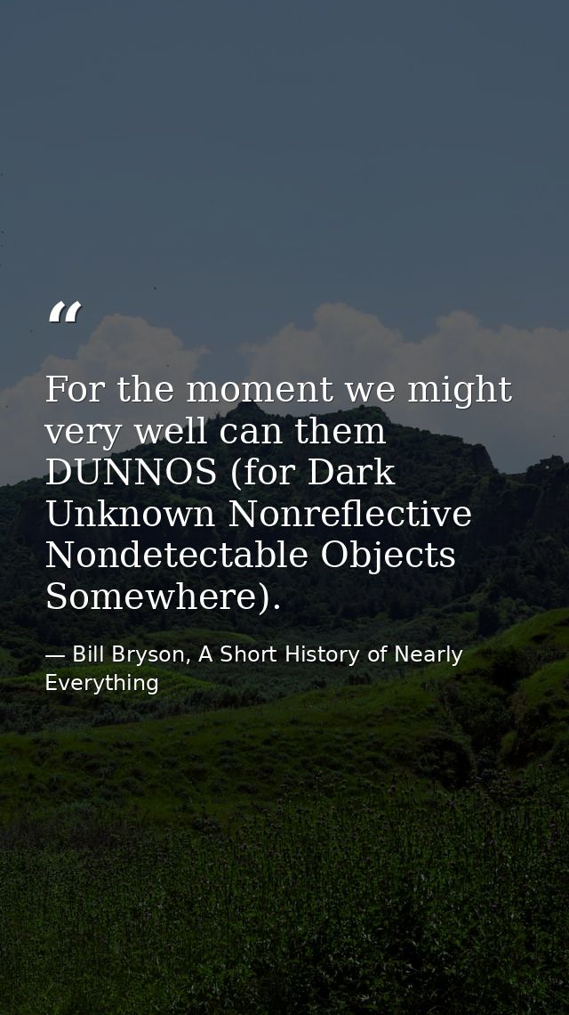 For the moment we might very well can them DUNNOS (for Dark Unknown Nonreflective Nondetectable Objects Somewhere). — Bill Bryson, A Short History of Nearly Everything