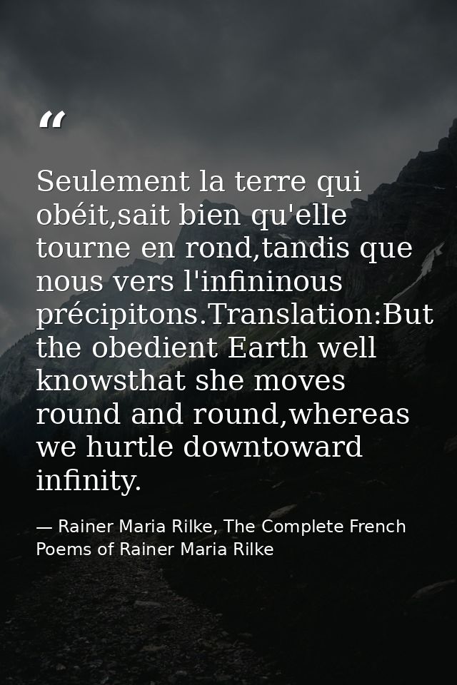 Seulement la terre qui obéit,sait bien qu'elle tourne en rond,tandis que nous vers l'infininous précipitons.Translation: — Rainer Maria Rilke, The Complete French Poems of Rainer Maria Rilke