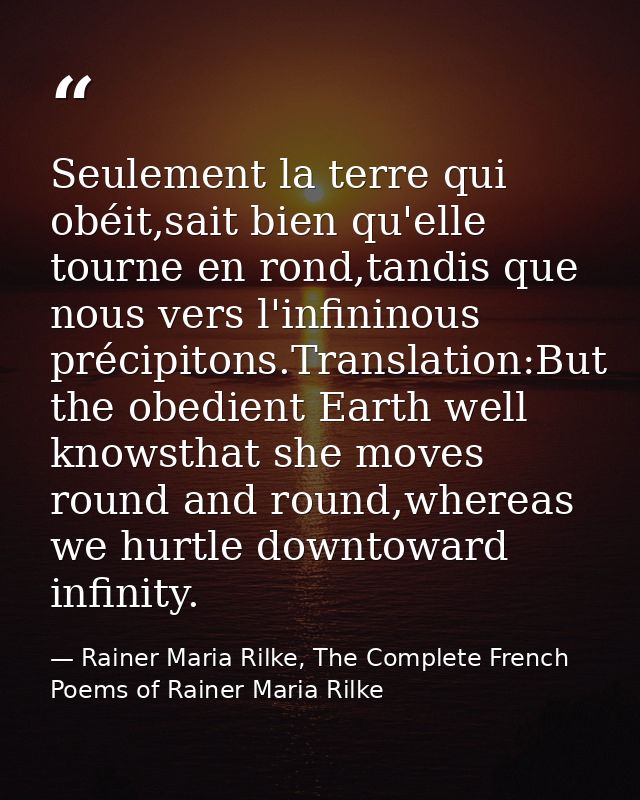 Seulement la terre qui obéit,sait bien qu'elle tourne en rond,tandis que nous vers l'infininous précipitons.Translation: — Rainer Maria Rilke, The Complete French Poems of Rainer Maria Rilke