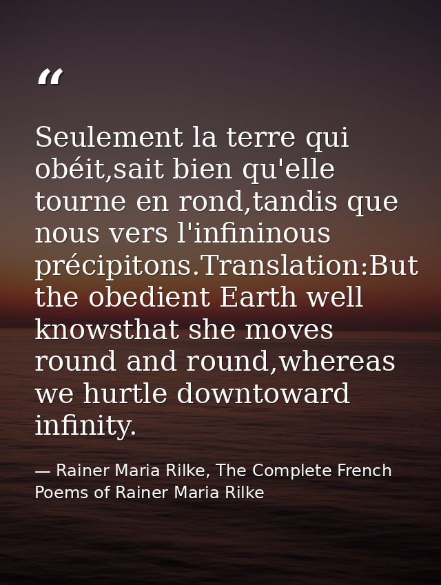 Seulement la terre qui obéit,sait bien qu'elle tourne en rond,tandis que nous vers l'infininous précipitons.Translation: — Rainer Maria Rilke, The Complete French Poems of Rainer Maria Rilke