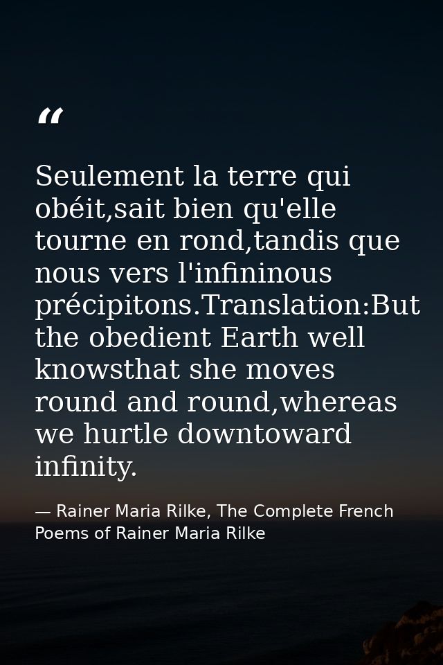 Seulement la terre qui obéit,sait bien qu'elle tourne en rond,tandis que nous vers l'infininous précipitons.Translation: — Rainer Maria Rilke, The Complete French Poems of Rainer Maria Rilke