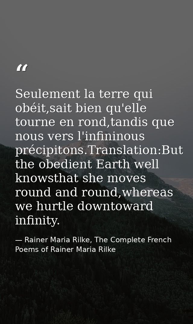 Seulement la terre qui obéit,sait bien qu'elle tourne en rond,tandis que nous vers l'infininous précipitons.Translation: — Rainer Maria Rilke, The Complete French Poems of Rainer Maria Rilke