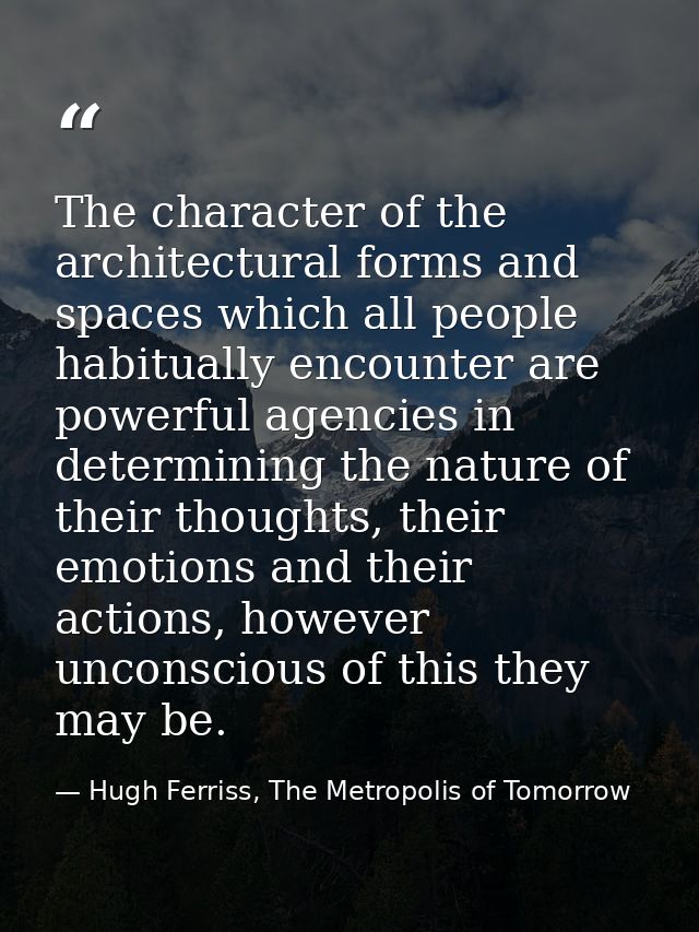 The character of the architectural forms and spaces which all people habitually encounter are powerful agencies in deter — Hugh Ferriss, The Metropolis of Tomorrow