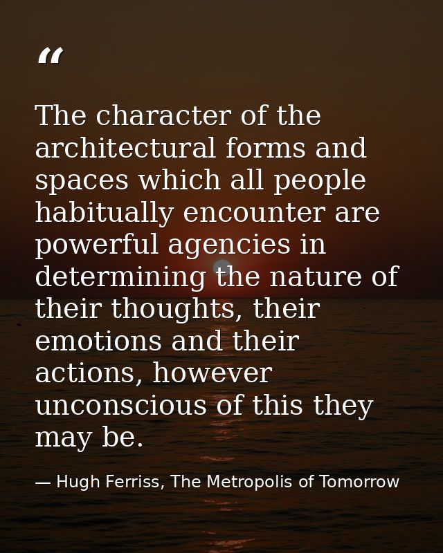 The character of the architectural forms and spaces which all people habitually encounter are powerful agencies in deter — Hugh Ferriss, The Metropolis of Tomorrow
