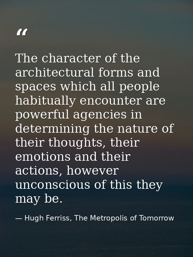 The character of the architectural forms and spaces which all people habitually encounter are powerful agencies in deter — Hugh Ferriss, The Metropolis of Tomorrow