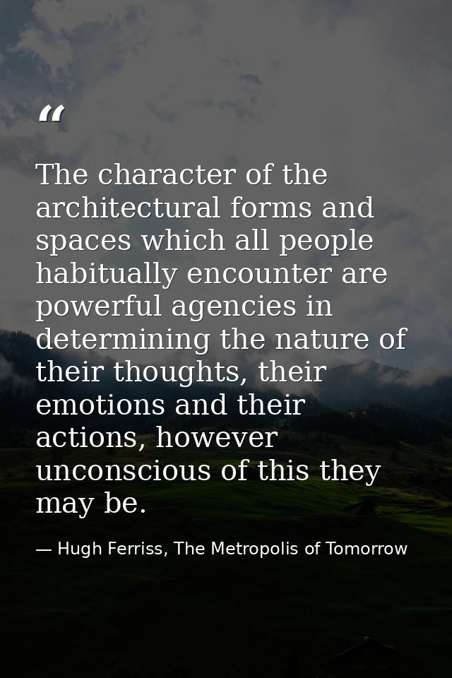 The character of the architectural forms and spaces which all people habitually encounter are powerful agencies in deter — Hugh Ferriss, The Metropolis of Tomorrow