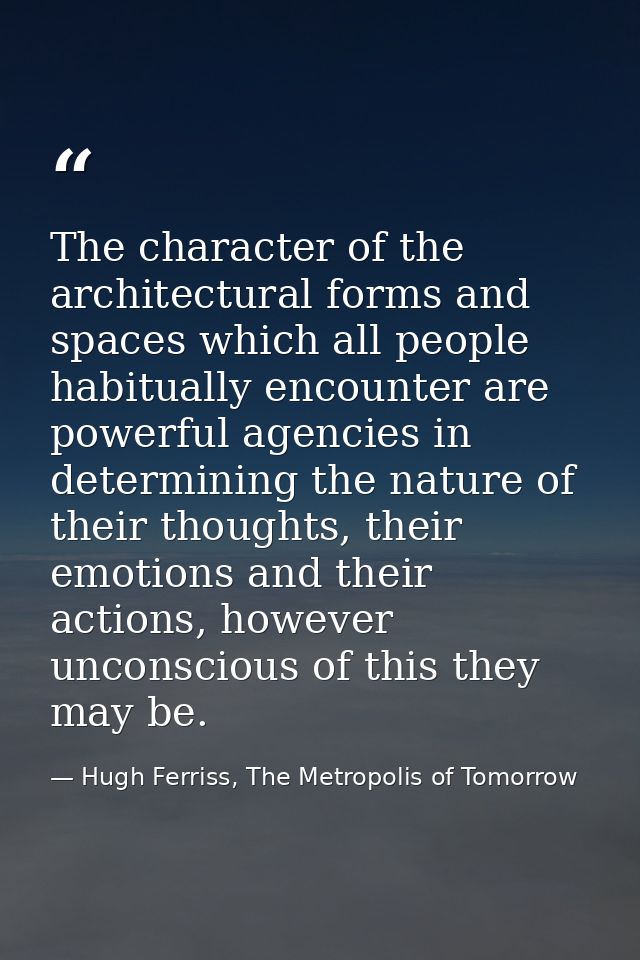 The character of the architectural forms and spaces which all people habitually encounter are powerful agencies in deter — Hugh Ferriss, The Metropolis of Tomorrow