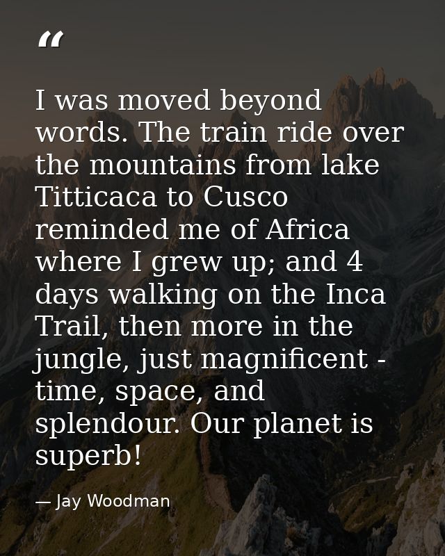 I was moved beyond words. The train ride over the mountains from lake Titticaca to Cusco reminded me of Africa where I g — Jay Woodman