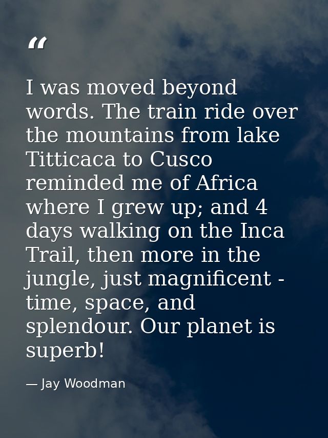 I was moved beyond words. The train ride over the mountains from lake Titticaca to Cusco reminded me of Africa where I g — Jay Woodman