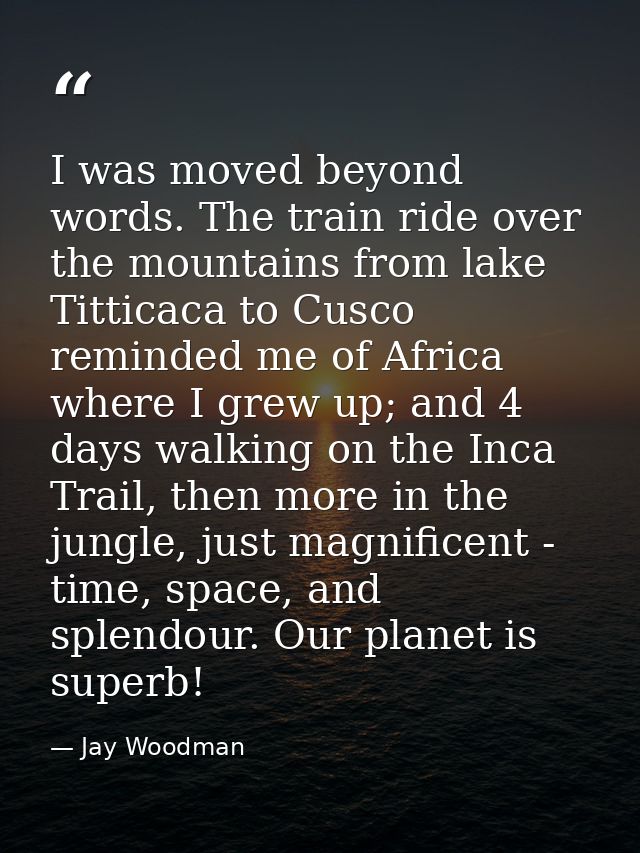 I was moved beyond words. The train ride over the mountains from lake Titticaca to Cusco reminded me of Africa where I g — Jay Woodman
