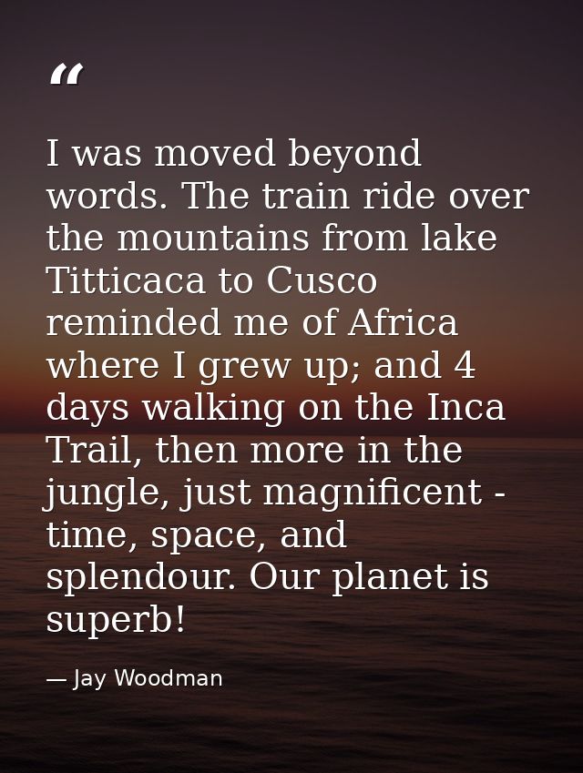I was moved beyond words. The train ride over the mountains from lake Titticaca to Cusco reminded me of Africa where I g — Jay Woodman