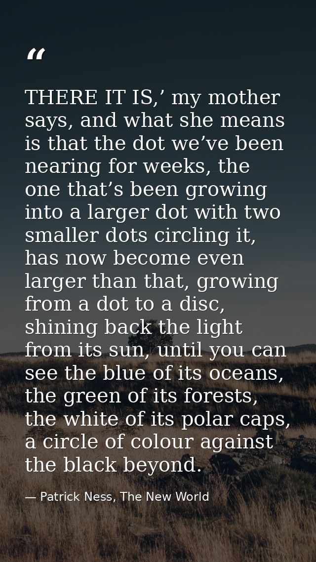 THERE IT IS,’ my mother says, and what she means is that the dot we’ve been nearing for weeks, the one that’s been growi — Patrick Ness, The New World