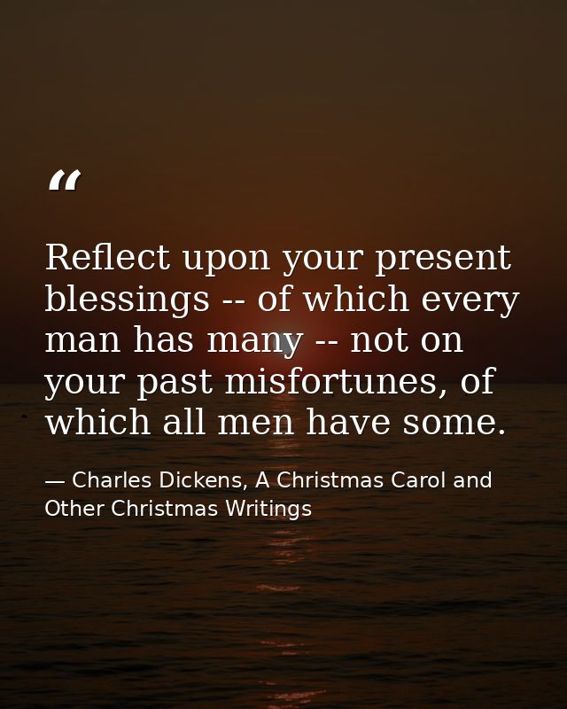 Reflect upon your present blessings -- of which every man has many -- not on your past misfortunes, of which all men hav — Charles Dickens, A Christmas Carol and Other Christmas Writings