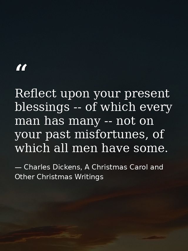 Reflect upon your present blessings -- of which every man has many -- not on your past misfortunes, of which all men hav — Charles Dickens, A Christmas Carol and Other Christmas Writings