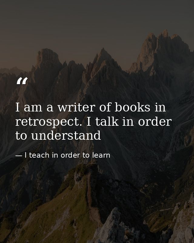 I am a writer of books in retrospect. I talk in order to understand — I teach in order to learn
