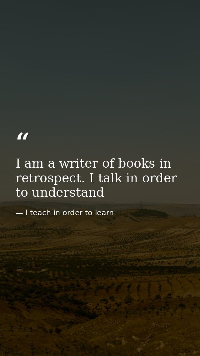 I am a writer of books in retrospect. I talk in order to understand — I teach in order to learn