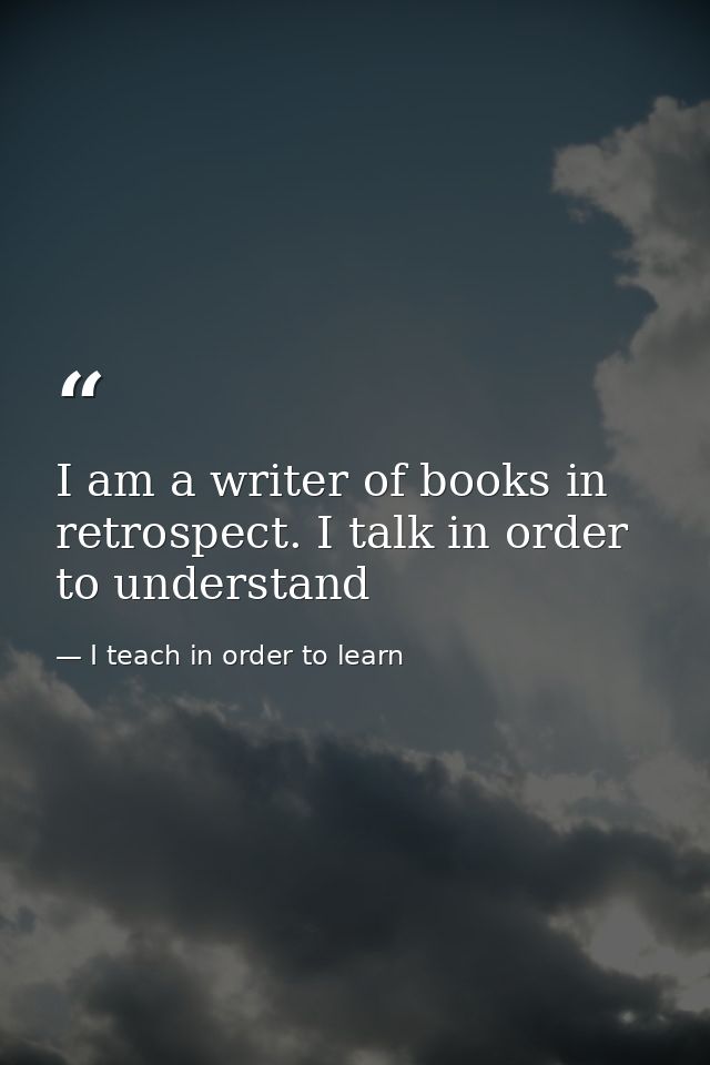 I am a writer of books in retrospect. I talk in order to understand — I teach in order to learn