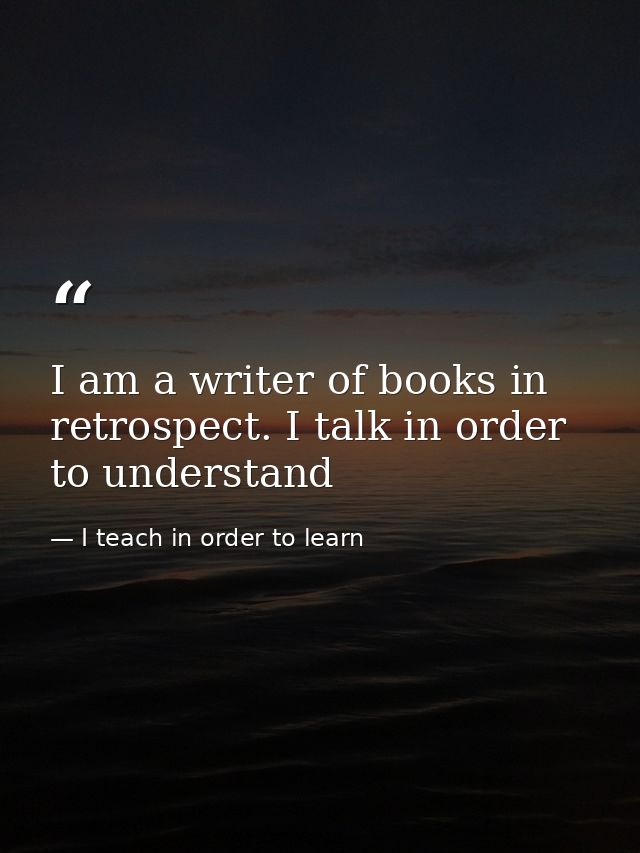 I am a writer of books in retrospect. I talk in order to understand — I teach in order to learn