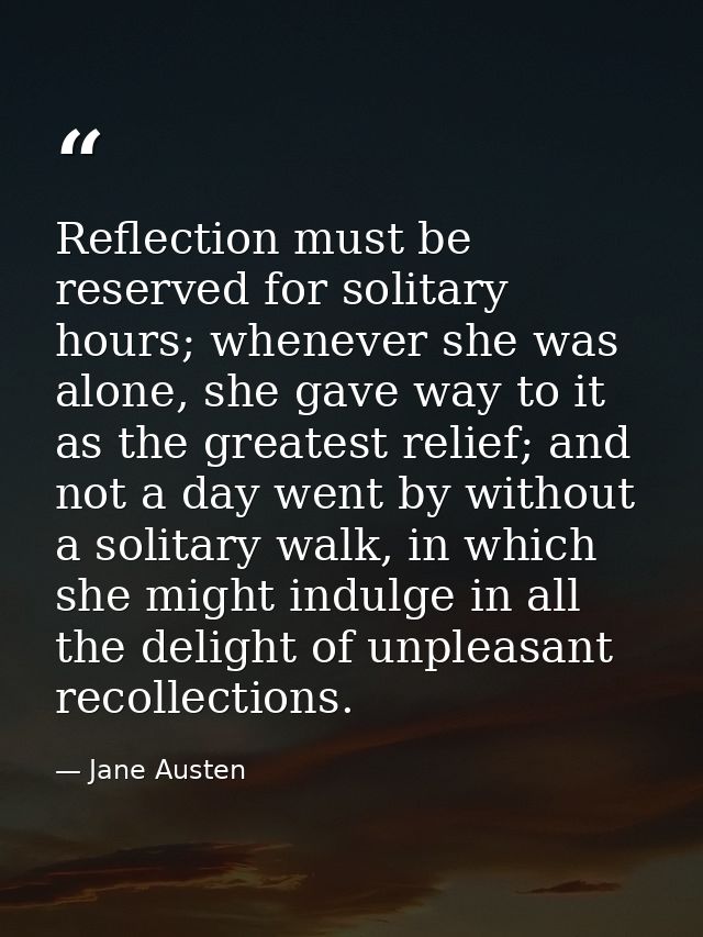 Reflection must be reserved for solitary hours; whenever she was alone, she gave way to it as the greatest relief; and n — Jane Austen