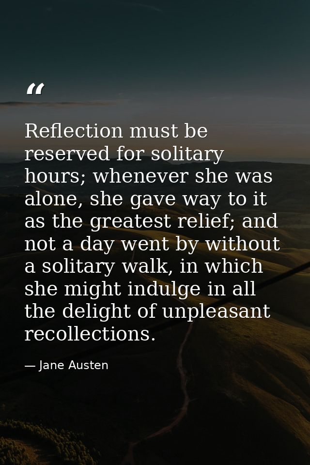 Reflection must be reserved for solitary hours; whenever she was alone, she gave way to it as the greatest relief; and n — Jane Austen
