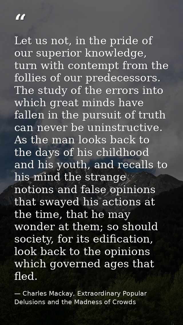 Let us not, in the pride of our superior knowledge, turn with contempt from the follies of our predecessors. The study o — Charles Mackay, Extraordinary Popular Delusions and the Madness of Crowds
