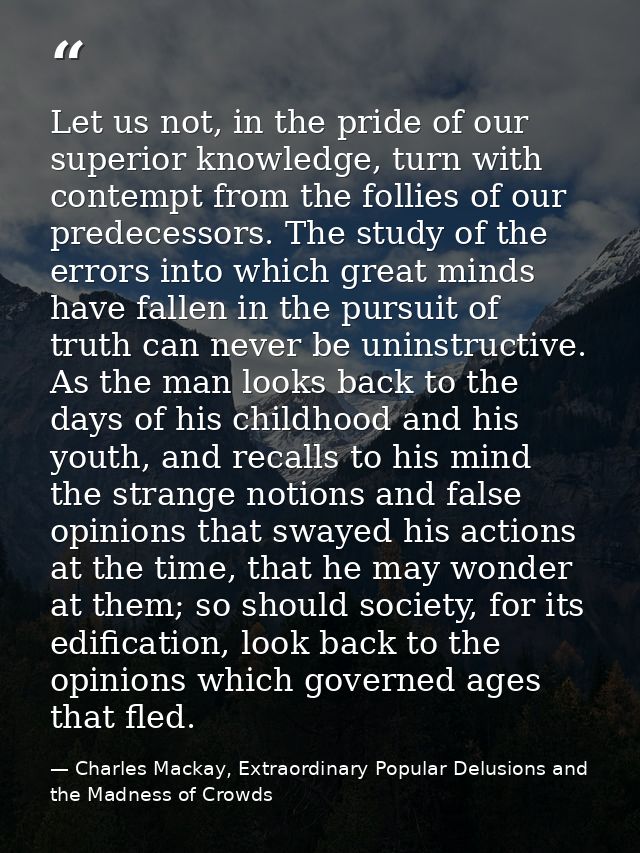 Let us not, in the pride of our superior knowledge, turn with contempt from the follies of our predecessors. The study o — Charles Mackay, Extraordinary Popular Delusions and the Madness of Crowds