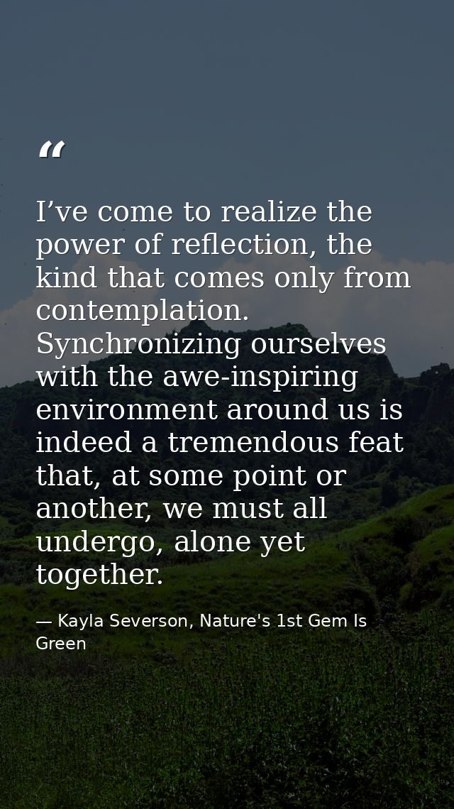 I’ve come to realize the power of reflection, the kind that comes only from contemplation. Synchronizing ourselves with  — Kayla Severson, Nature's 1st Gem Is Green