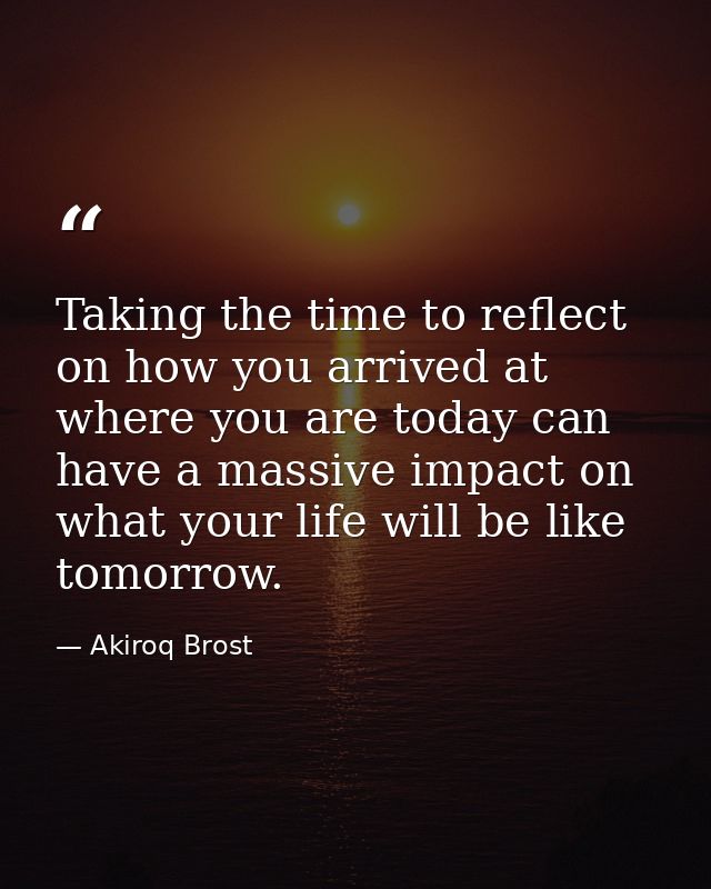 Taking the time to reflect on how you arrived at where you are today can have a massive impact on what your life will be — Akiroq Brost
