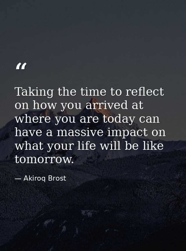 Taking the time to reflect on how you arrived at where you are today can have a massive impact on what your life will be — Akiroq Brost