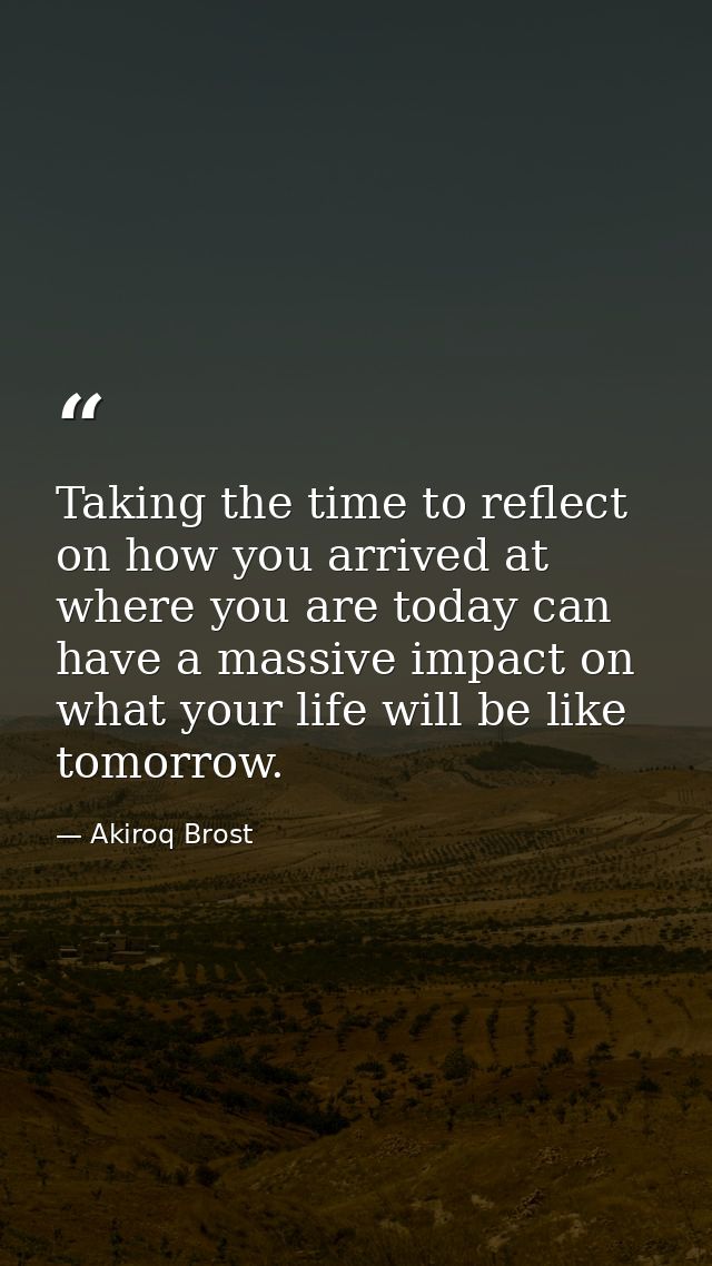 Taking the time to reflect on how you arrived at where you are today can have a massive impact on what your life will be — Akiroq Brost