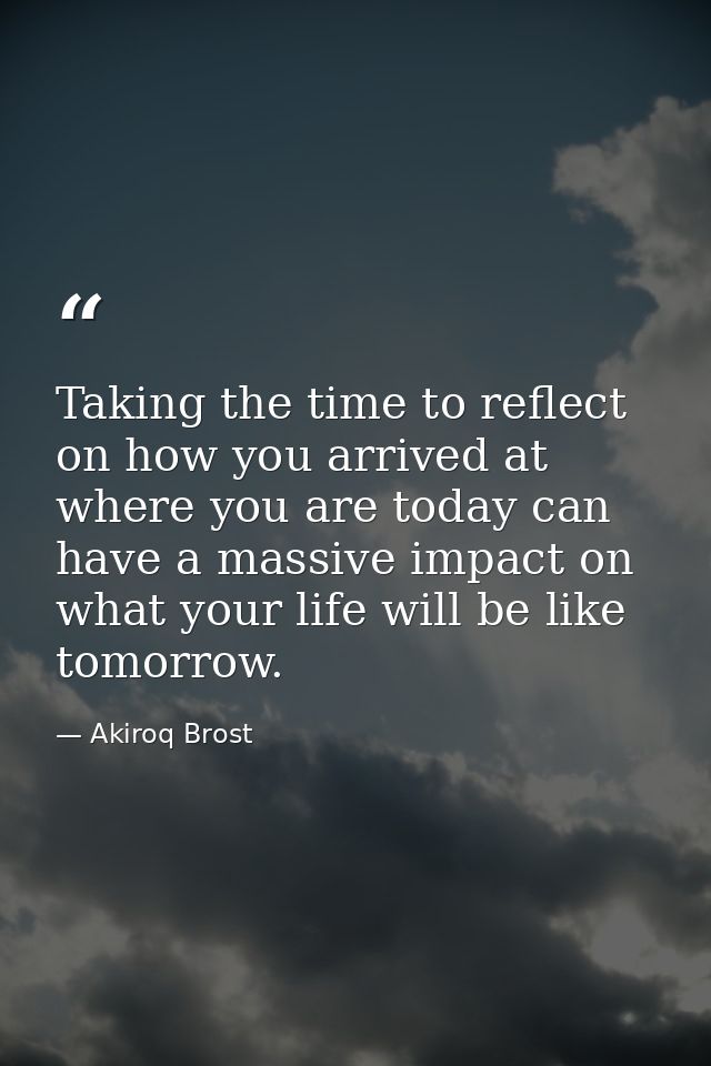 Taking the time to reflect on how you arrived at where you are today can have a massive impact on what your life will be — Akiroq Brost