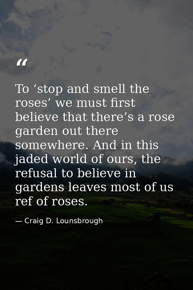 To ‘stop and smell the roses’ we must first believe that there’s a rose garden out there somewhere. And in this jaded wo — Craig D. Lounsbrough